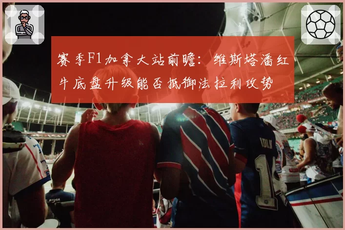 赛季F1加拿大站前瞻:维斯塔潘红牛底盘升级能否抵御法拉利攻势