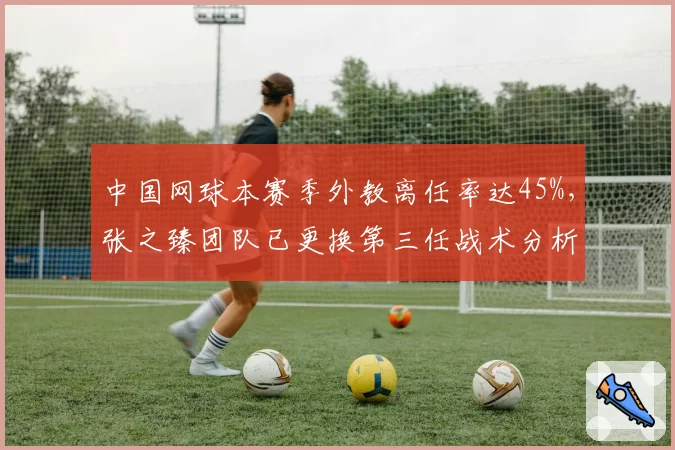 中国网球本赛季外教离任率达45%，张之臻团队已更换第三任战术分析师