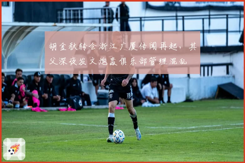 胡金秋转会浙江广厦传闻再起,其父深夜发文炮轰俱乐部管理混乱