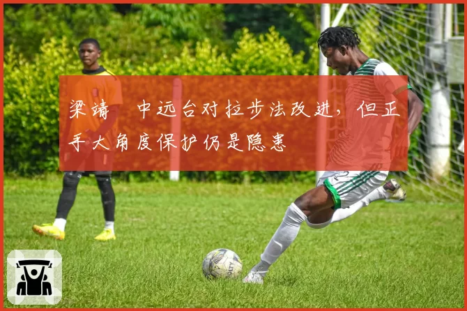 梁靖崑中远台对拉步法改进，但正手大角度保护仍是隐患
