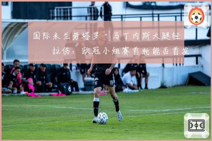 国际米兰劳塔罗·马丁内斯大腿轻微拉伤，欧冠小组赛首轮能否首发