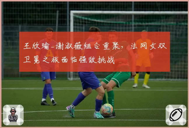 王欣瑜_谢淑薇组合重聚，法网女双卫冕之旅面临强敌挑战