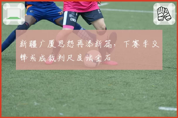 新疆广厦恩怨再添新篇，下赛季交锋或成裁判尺度试金石