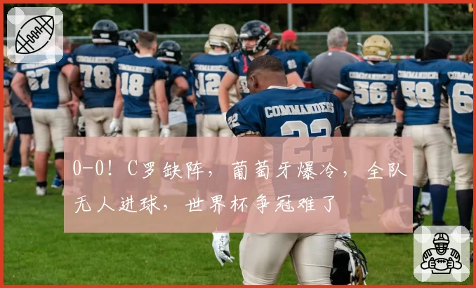 0-0！C罗缺阵，葡萄牙爆冷，全队无人进球，世界杯争冠难了