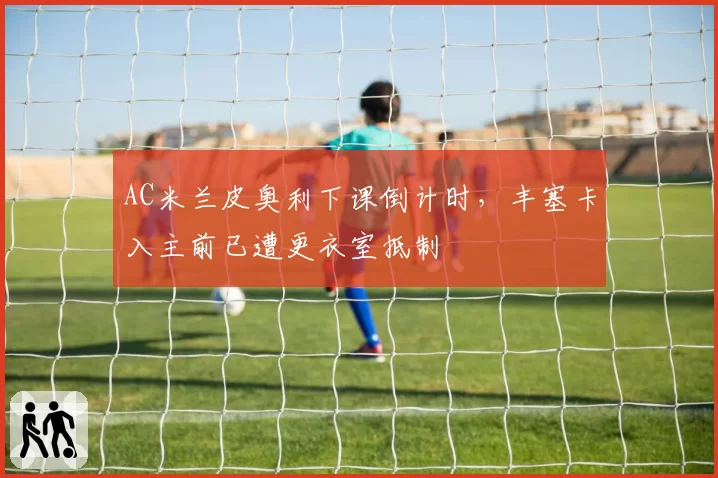 AC米兰皮奥利下课倒计时,丰塞卡入主前已遭更衣室抵制