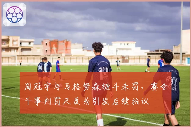 周冠宇与马格努森缠斗未罚，赛会干事判罚尺度或引发后续抗议