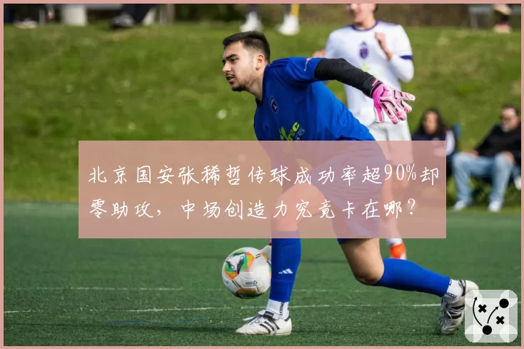北京国安张稀哲传球成功率超90%却零助攻，中场创造力究竟卡在哪？