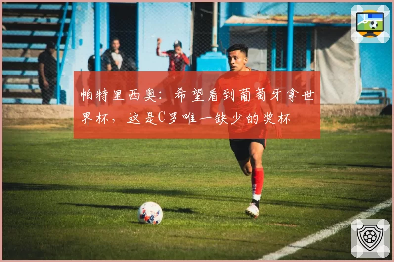 帕特里西奥:希望看到葡萄牙拿世界杯,这是C罗唯一缺少的奖杯