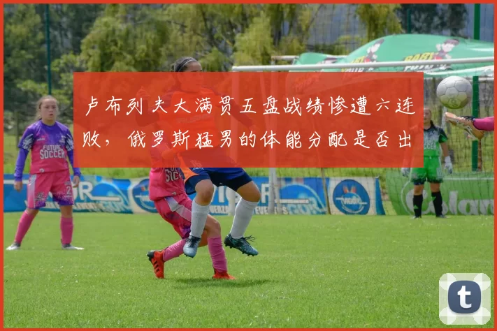 卢布列夫大满贯五盘战绩惨遭六连败，俄罗斯猛男的体能分配是否出现致命缺陷？