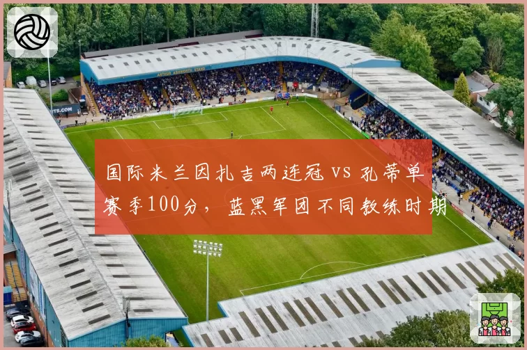 国际米兰因扎吉两连冠 vs 孔蒂单赛季100分，蓝黑军团不同教练时期统治力对比