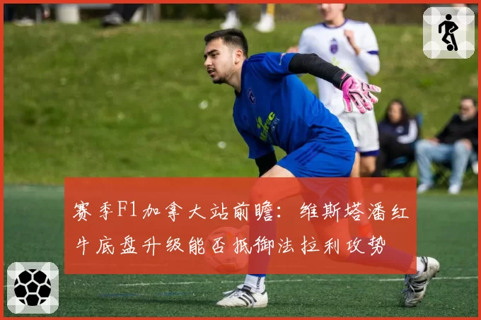 赛季F1加拿大站前瞻:维斯塔潘红牛底盘升级能否抵御法拉利攻势