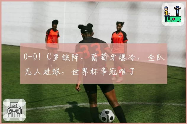 0-0!C罗缺阵,葡萄牙爆冷,全队无人进球,世界杯争冠难了