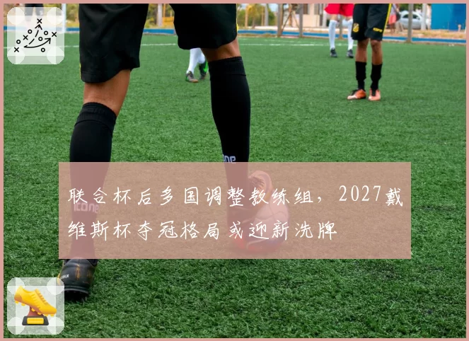 联合杯后多国调整教练组,2027戴维斯杯夺冠格局或迎新洗牌