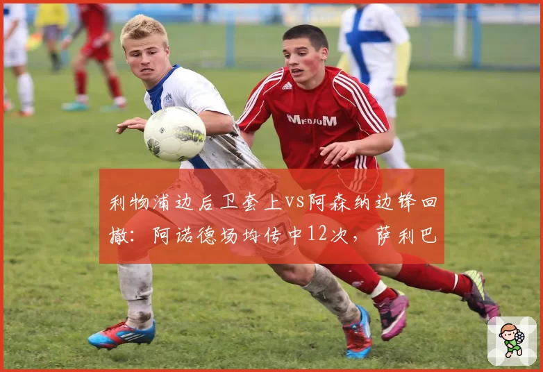 利物浦边后卫套上vs阿森纳边锋回撤：阿诺德场均传中12次，萨利巴防区仅被传中5次