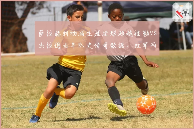 萨拉赫利物浦生涯进球超越福勒vs杰拉德当年队史传奇数据，红军两代传奇射术精度大PK
