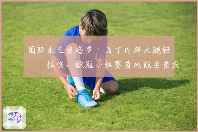 国际米兰劳塔罗·马丁内斯大腿轻微拉伤，欧冠小组赛首轮能否首发