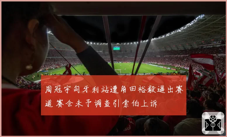 周冠宇匈牙利站遭角田裕毅逼出赛道 赛会未予调查引索伯上诉