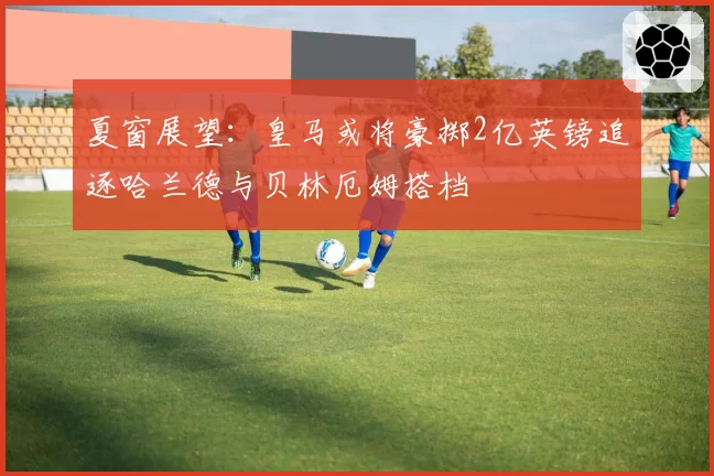 夏窗展望：皇马或将豪掷2亿英镑追逐哈兰德与贝林厄姆搭档