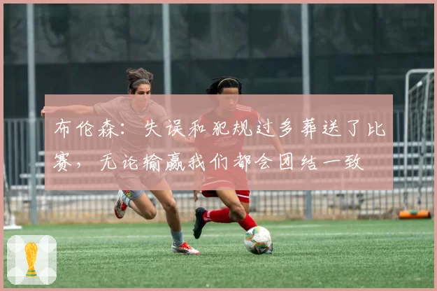 布伦森:失误和犯规过多葬送了比赛,无论输赢我们都会团结一致