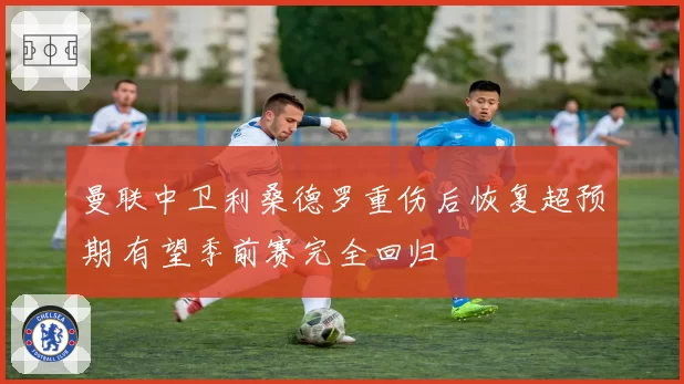 曼联中卫利桑德罗重伤后恢复超预期 有望季前赛完全回归