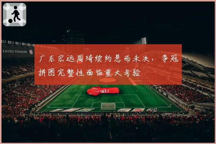 广东宏远周琦续约悬而未决，争冠拼图完整性面临重大考验