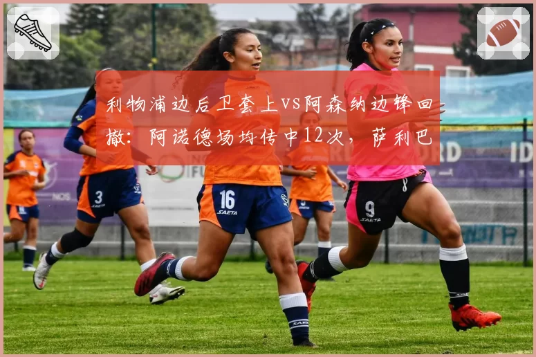 利物浦边后卫套上vs阿森纳边锋回撤：阿诺德场均传中12次，萨利巴防区仅被传中5次