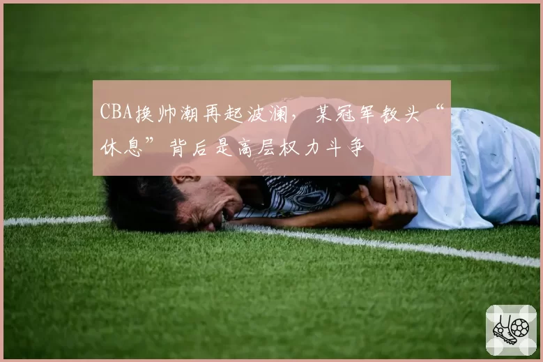 CBA换帅潮再起波澜,某冠军教头“休息”背后是高层权力斗争