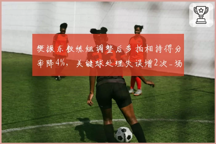 樊振东教练组调整后多拍相持得分率降4%，关键球处理失误增2次_场