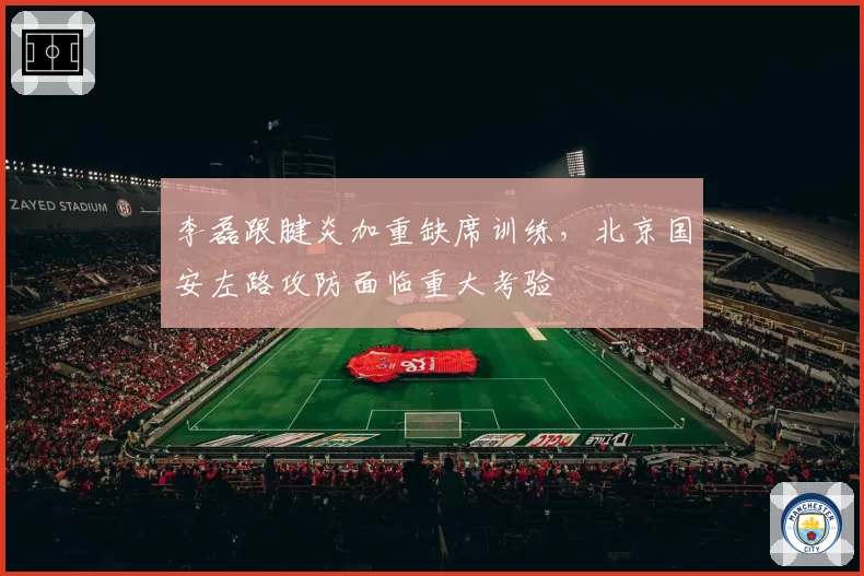 李磊跟腱炎加重缺席训练,北京国安左路攻防面临重大考验