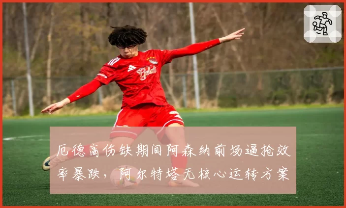 厄德高伤缺期间阿森纳前场逼抢效率暴跌，阿尔特塔无核心运转方案能否奏效？