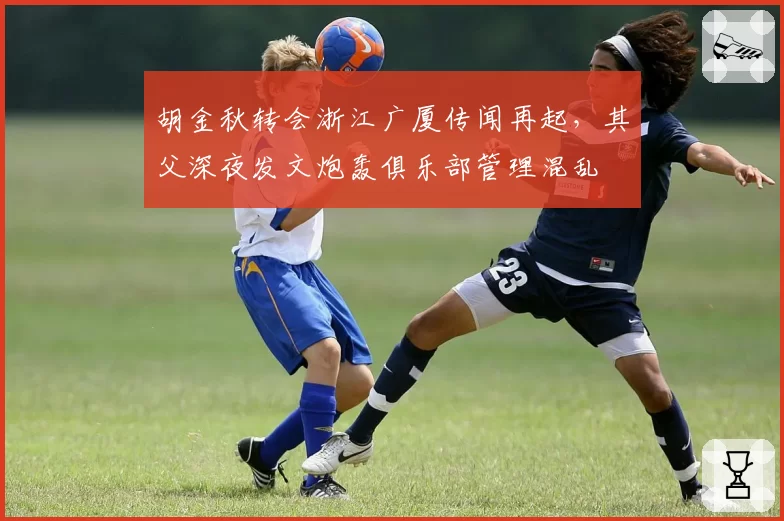 胡金秋转会浙江广厦传闻再起,其父深夜发文炮轰俱乐部管理混乱