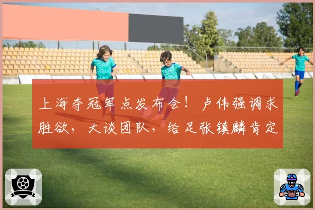 上海夺冠军点发布会！卢伟强调求胜欲，大谈团队，给足张镇麟肯定
