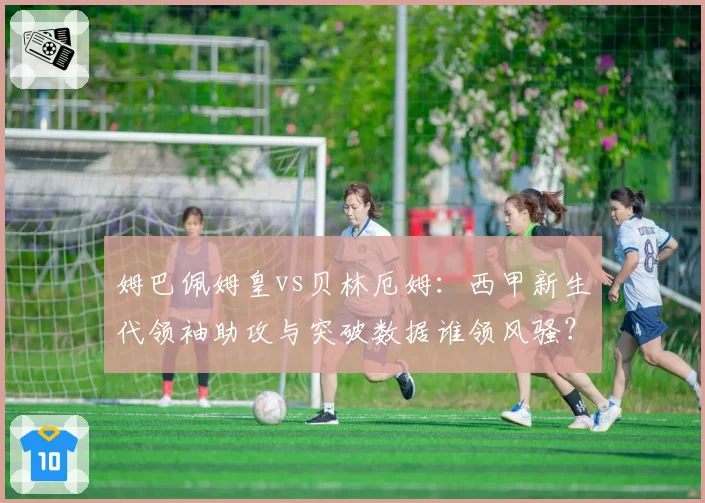 姆巴佩姆皇vs贝林厄姆:西甲新生代领袖助攻与突破数据谁领风骚?