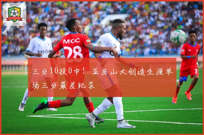 三分10投0中!亚历山大创造生涯单场三分最差纪录