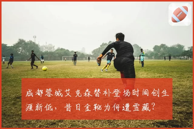 成都蓉城艾克森替补登场时间创生涯新低，昔日金靴为何遭雪藏？