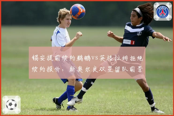 锡安提前续约鹈鹕vs英格拉姆拒绝续约报价,新奥尔良双星留队前景两极分化