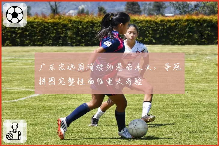 广东宏远周琦续约悬而未决，争冠拼图完整性面临重大考验