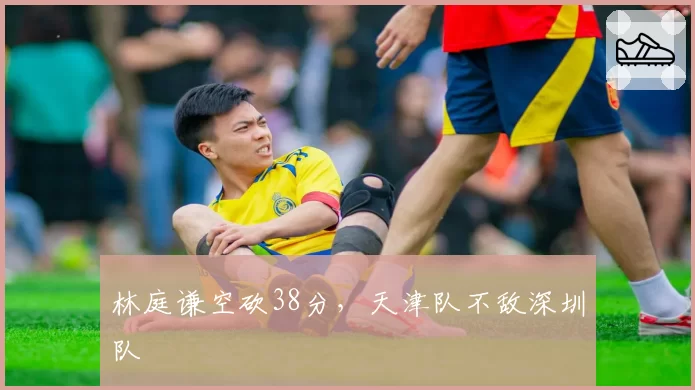 林庭谦空砍38分,天津队不敌深圳队