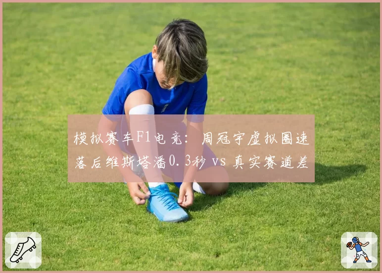 模拟赛车F1电竞：周冠宇虚拟圈速落后维斯塔潘0.3秒 vs 真实赛道差距0.5秒，模拟器适应性提升