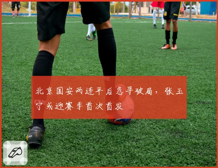 北京国安两连平后急寻破局，张玉宁或迎赛季首次首发