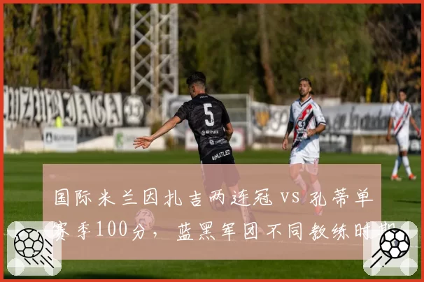 国际米兰因扎吉两连冠 vs 孔蒂单赛季100分，蓝黑军团不同教练时期统治力对比