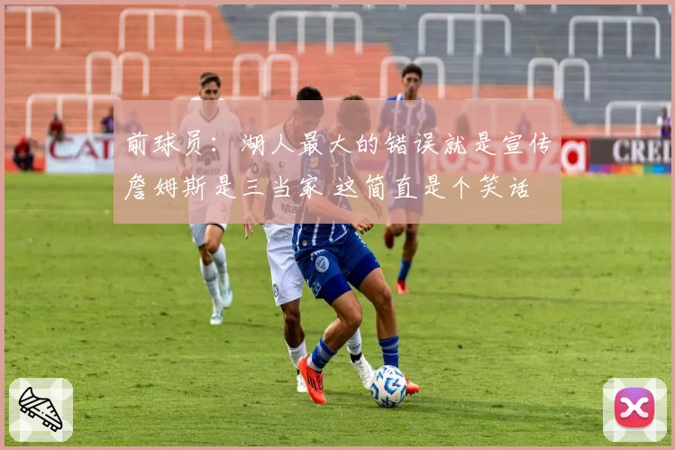 前球员：湖人最大的错误就是宣传詹姆斯是三当家 这简直是个笑话