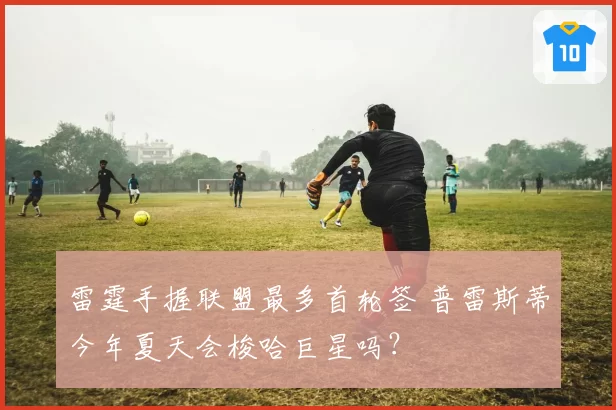 雷霆手握联盟最多首轮签 普雷斯蒂今年夏天会梭哈巨星吗？