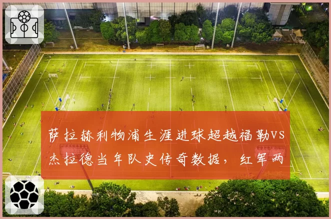 萨拉赫利物浦生涯进球超越福勒vs杰拉德当年队史传奇数据，红军两代传奇射术精度大PK