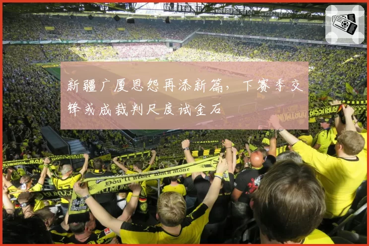 新疆广厦恩怨再添新篇，下赛季交锋或成裁判尺度试金石