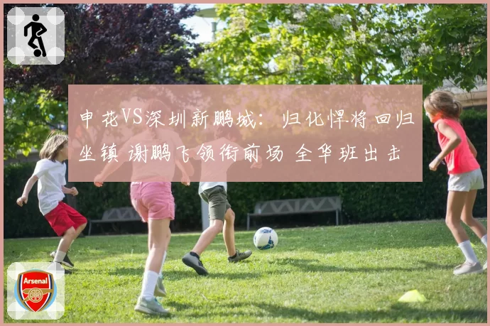 申花VS深圳新鹏城：归化悍将回归坐镇 谢鹏飞领衔前场 全华班出击