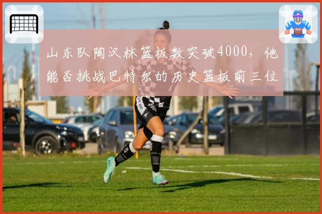 山东队陶汉林篮板数突破4000，他能否挑战巴特尔的历史篮板前三位置？