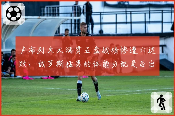 卢布列夫大满贯五盘战绩惨遭六连败,俄罗斯猛男的体能分配是否出现致命缺陷?