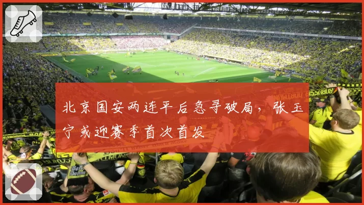 北京国安两连平后急寻破局,张玉宁或迎赛季首次首发