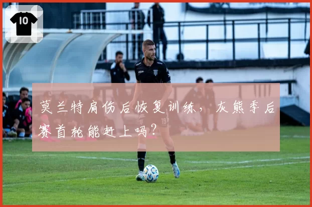 莫兰特肩伤后恢复训练，灰熊季后赛首轮能赶上吗？